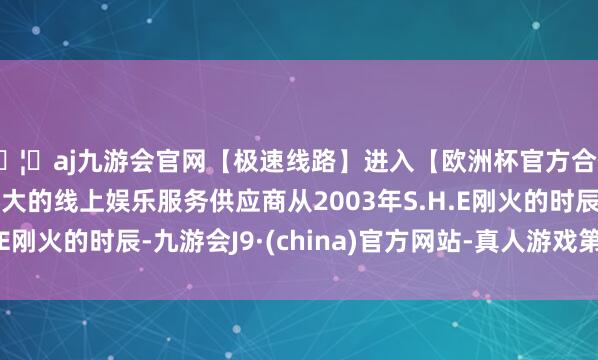 🦄aj九游会官网【极速线路】进入【欧洲杯官方合作网站】华人市场最大的线上娱乐服务供应商从2003年S.H.E刚火的时辰-九游会J9·(china)官方网站-真人游戏第一品牌