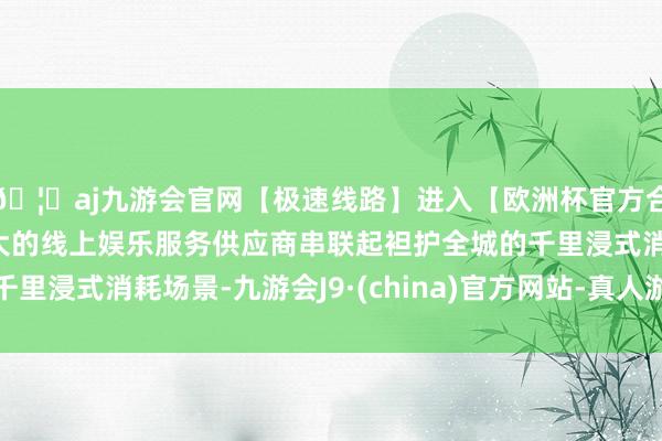 🦄aj九游会官网【极速线路】进入【欧洲杯官方合作网站】华人市场最大的线上娱乐服务供应商串联起袒护全城的千里浸式消耗场景-九游会J9·(china)官方网站-真人游戏第一品牌