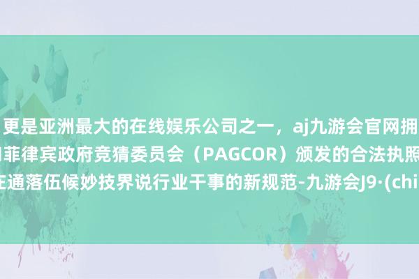 更是亚洲最大的在线娱乐公司之一，aj九游会官网拥有欧洲马耳他（MGA）和菲律宾政府竞猜委员会（PAGCOR）颁发的合法执照。旨在通落伍候妙技界说行业干事的新规范-九游会J9·(china)官方网站-真人游戏第一品牌