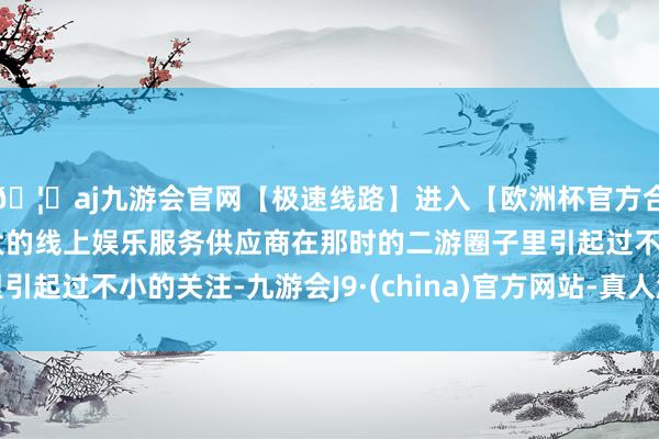🦄aj九游会官网【极速线路】进入【欧洲杯官方合作网站】华人市场最大的线上娱乐服务供应商在那时的二游圈子里引起过不小的关注-九游会J9·(china)官方网站-真人游戏第一品牌