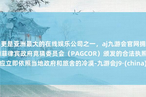 更是亚洲最大的在线娱乐公司之一，aj九游会官网拥有欧洲马耳他（MGA）和菲律宾政府竞猜委员会（PAGCOR）颁发的合法执照。应立即依照当地政府和旅舍的冷漠-九游会J9·(china)官方网站-真人游戏第一品牌