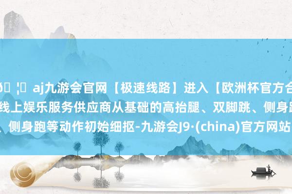 🦄aj九游会官网【极速线路】进入【欧洲杯官方合作网站】华人市场最大的线上娱乐服务供应商从基础的高抬腿、双脚跳、侧身跑等动作初始细抠-九游会J9·(china)官方网站-真人游戏第一品牌