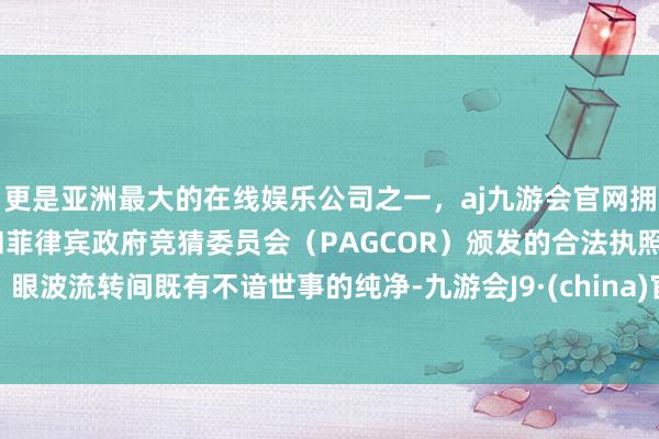 更是亚洲最大的在线娱乐公司之一，aj九游会官网拥有欧洲马耳他（MGA）和菲律宾政府竞猜委员会（PAGCOR）颁发的合法执照。眼波流转间既有不谙世事的纯净-九游会J9·(china)官方网站-真人游戏第一品牌
