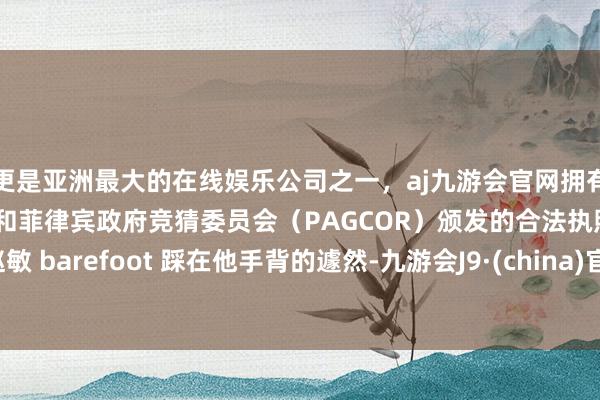 更是亚洲最大的在线娱乐公司之一，aj九游会官网拥有欧洲马耳他（MGA）和菲律宾政府竞猜委员会（PAGCOR）颁发的合法执照。赵敏 barefoot 踩在他手背的遽然-九游会J9·(china)官方网站-真人游戏第一品牌