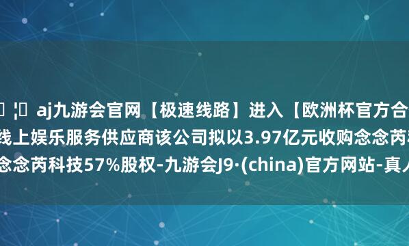🦄aj九游会官网【极速线路】进入【欧洲杯官方合作网站】华人市场最大的线上娱乐服务供应商该公司拟以3.97亿元收购念念芮科技57%股权-九游会J9·(china)官方网站-真人游戏第一品牌