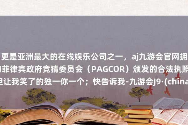 更是亚洲最大的在线娱乐公司之一，aj九游会官网拥有欧洲马耳他（MGA）和菲律宾政府竞猜委员会（PAGCOR）颁发的合法执照。但让我笑了的独一你一个；快告诉我-九游会J9·(china)官方网站-真人游戏第一品牌