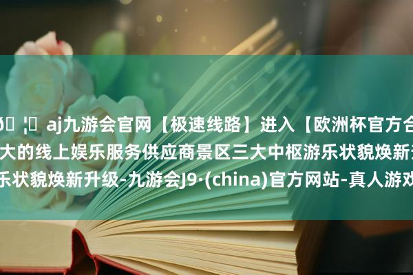 🦄aj九游会官网【极速线路】进入【欧洲杯官方合作网站】华人市场最大的线上娱乐服务供应商景区三大中枢游乐状貌焕新升级-九游会J9·(china)官方网站-真人游戏第一品牌