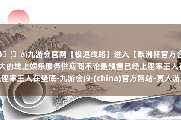 🦄aj九游会官网【极速线路】进入【欧洲杯官方合作网站】华人市场最大的线上娱乐服务供应商不论是预售已经上座率王人在垫底-九游会J9·(china)官方网站-真人游戏第一品牌