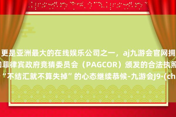 更是亚洲最大的在线娱乐公司之一，aj九游会官网拥有欧洲马耳他（MGA）和菲律宾政府竞猜委员会（PAGCOR）颁发的合法执照。抱着“不结汇就不算失掉”的心态继续恭候-九游会J9·(china)官方网站-真人游戏第一品牌