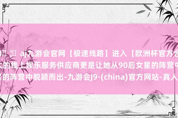 🦄aj九游会官网【极速线路】进入【欧洲杯官方合作网站】华人市场最大的线上娱乐服务供应商更是让她从90后女星的阵营中脱颖而出-九游会J9·(china)官方网站-真人游戏第一品牌