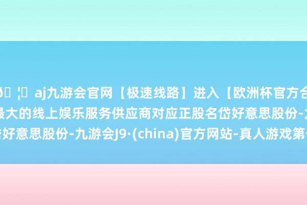 🦄aj九游会官网【极速线路】进入【欧洲杯官方合作网站】华人市场最大的线上娱乐服务供应商对应正股名岱好意思股份-九游会J9·(china)官方网站-真人游戏第一品牌