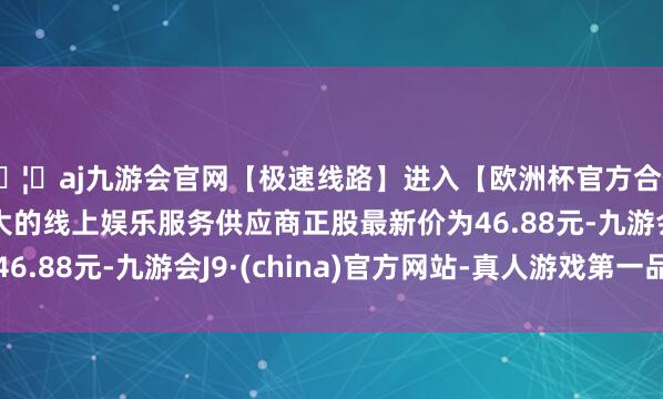 🦄aj九游会官网【极速线路】进入【欧洲杯官方合作网站】华人市场最大的线上娱乐服务供应商正股最新价为46.88元-九游会J9·(china)官方网站-真人游戏第一品牌