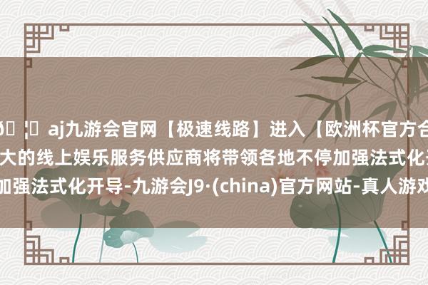 🦄aj九游会官网【极速线路】进入【欧洲杯官方合作网站】华人市场最大的线上娱乐服务供应商将带领各地不停加强法式化开导-九游会J9·(china)官方网站-真人游戏第一品牌