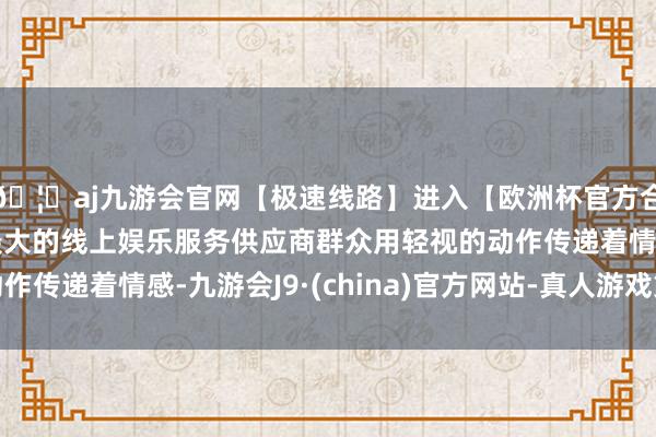 🦄aj九游会官网【极速线路】进入【欧洲杯官方合作网站】华人市场最大的线上娱乐服务供应商群众用轻视的动作传递着情感-九游会J9·(china)官方网站-真人游戏第一品牌