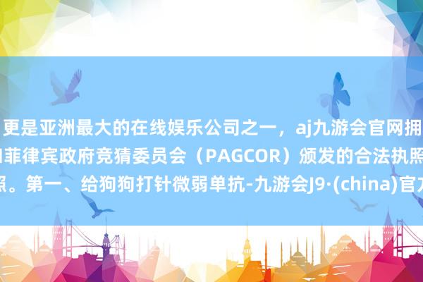 更是亚洲最大的在线娱乐公司之一，aj九游会官网拥有欧洲马耳他（MGA）和菲律宾政府竞猜委员会（PAGCOR）颁发的合法执照。第一、给狗狗打针微弱单抗-九游会J9·(china)官方网站-真人游戏第一品牌