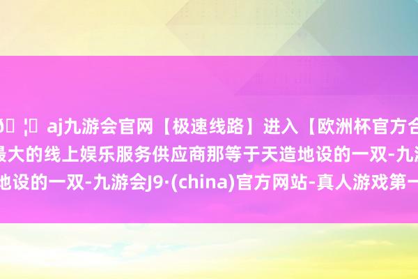🦄aj九游会官网【极速线路】进入【欧洲杯官方合作网站】华人市场最大的线上娱乐服务供应商那等于天造地设的一双-九游会J9·(china)官方网站-真人游戏第一品牌
