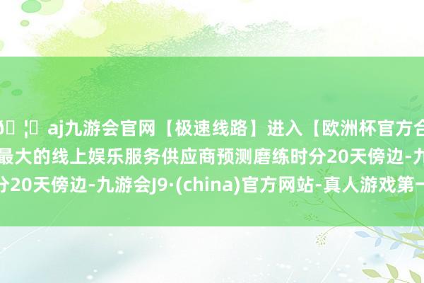 🦄aj九游会官网【极速线路】进入【欧洲杯官方合作网站】华人市场最大的线上娱乐服务供应商预测磨练时分20天傍边-九游会J9·(china)官方网站-真人游戏第一品牌