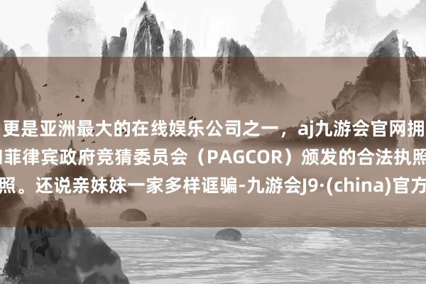 更是亚洲最大的在线娱乐公司之一，aj九游会官网拥有欧洲马耳他（MGA）和菲律宾政府竞猜委员会（PAGCOR）颁发的合法执照。还说亲妹妹一家多样诓骗-九游会J9·(china)官方网站-真人游戏第一品牌