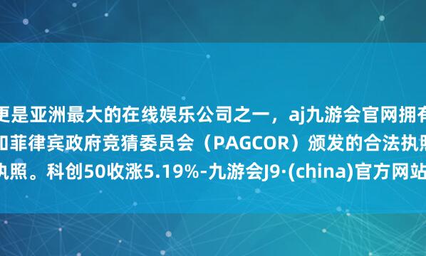 更是亚洲最大的在线娱乐公司之一，aj九游会官网拥有欧洲马耳他（MGA）和菲律宾政府竞猜委员会（PAGCOR）颁发的合法执照。　　科创50收涨5.19%-九游会J9·(china)官方网站-真人游戏第一品牌