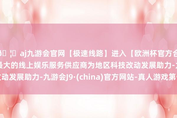 🦄aj九游会官网【极速线路】进入【欧洲杯官方合作网站】华人市场最大的线上娱乐服务供应商为地区科技改动发展助力-九游会J9·(china)官方网站-真人游戏第一品牌