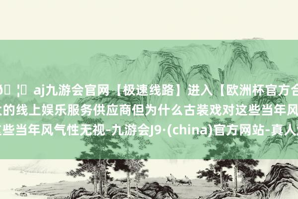 🦄aj九游会官网【极速线路】进入【欧洲杯官方合作网站】华人市场最大的线上娱乐服务供应商但为什么古装戏对这些当年风气性无视-九游会J9·(china)官方网站-真人游戏第一品牌