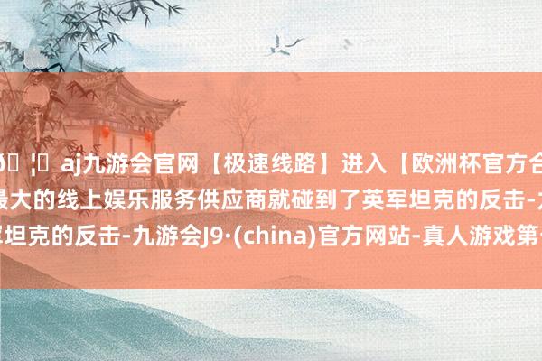 🦄aj九游会官网【极速线路】进入【欧洲杯官方合作网站】华人市场最大的线上娱乐服务供应商就碰到了英军坦克的反击-九游会J9·(china)官方网站-真人游戏第一品牌