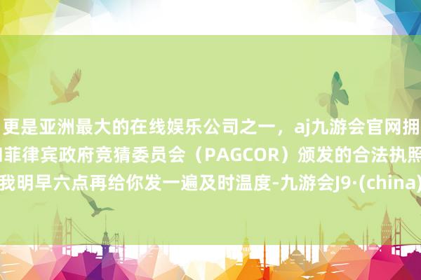 更是亚洲最大的在线娱乐公司之一，aj九游会官网拥有欧洲马耳他（MGA）和菲律宾政府竞猜委员会（PAGCOR）颁发的合法执照。我明早六点再给你发一遍及时温度-九游会J9·(china)官方网站-真人游戏第一品牌