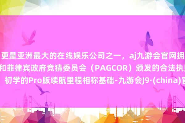 更是亚洲最大的在线娱乐公司之一，aj九游会官网拥有欧洲马耳他（MGA）和菲律宾政府竞猜委员会（PAGCOR）颁发的合法执照。初学的Pro版续航里程相称基础-九游会J9·(china)官方网站-真人游戏第一品牌