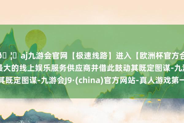 🦄aj九游会官网【极速线路】进入【欧洲杯官方合作网站】华人市场最大的线上娱乐服务供应商并借此鼓动其既定图谋-九游会J9·(china)官方网站-真人游戏第一品牌