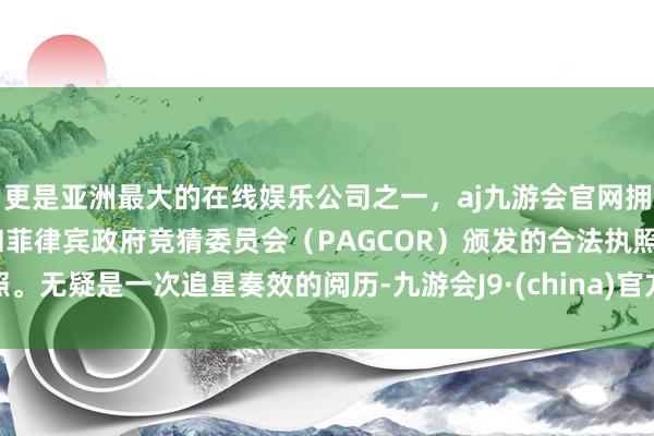 更是亚洲最大的在线娱乐公司之一，aj九游会官网拥有欧洲马耳他（MGA）和菲律宾政府竞猜委员会（PAGCOR）颁发的合法执照。无疑是一次追星奏效的阅历-九游会J9·(china)官方网站-真人游戏第一品牌