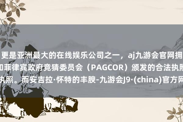 更是亚洲最大的在线娱乐公司之一，aj九游会官网拥有欧洲马耳他（MGA）和菲律宾政府竞猜委员会（PAGCOR）颁发的合法执照。而安吉拉·怀特的丰腴-九游会J9·(china)官方网站-真人游戏第一品牌