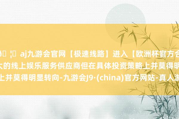 🦄aj九游会官网【极速线路】进入【欧洲杯官方合作网站】华人市场最大的线上娱乐服务供应商但在具体投资策略上并莫得明显转向-九游会J9·(china)官方网站-真人游戏第一品牌