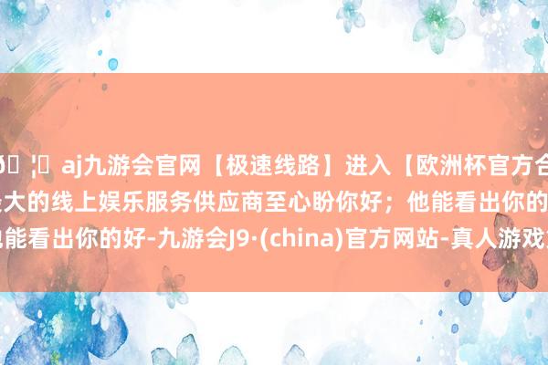🦄aj九游会官网【极速线路】进入【欧洲杯官方合作网站】华人市场最大的线上娱乐服务供应商至心盼你好；他能看出你的好-九游会J9·(china)官方网站-真人游戏第一品牌