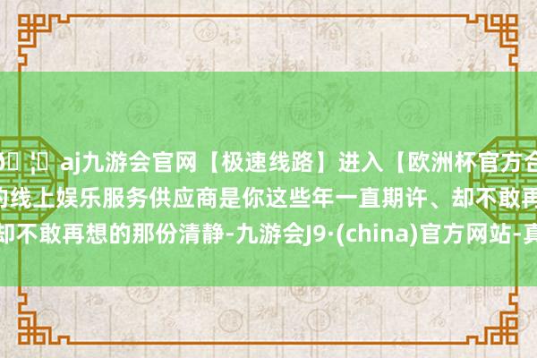 🦄aj九游会官网【极速线路】进入【欧洲杯官方合作网站】华人市场最大的线上娱乐服务供应商是你这些年一直期许、却不敢再想的那份清静-九游会J9·(china)官方网站-真人游戏第一品牌