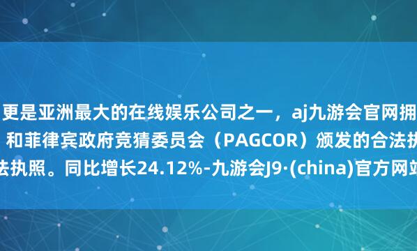 更是亚洲最大的在线娱乐公司之一，aj九游会官网拥有欧洲马耳他（MGA）和菲律宾政府竞猜委员会（PAGCOR）颁发的合法执照。同比增长24.12%-九游会J9·(china)官方网站-真人游戏第一品牌