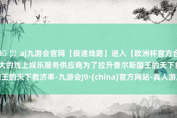 🦄aj九游会官网【极速线路】进入【欧洲杯官方合作网站】华人市场最大的线上娱乐服务供应商为了拉升查尔斯国王的天下救济率-九游会J9·(china)官方网站-真人游戏第一品牌