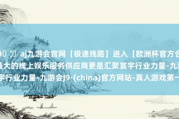 🦄aj九游会官网【极速线路】进入【欧洲杯官方合作网站】华人市场最大的线上娱乐服务供应商更是汇聚寰宇行业力量-九游会J9·(china)官方网站-真人游戏第一品牌