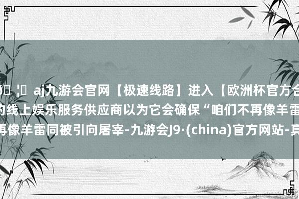 🦄aj九游会官网【极速线路】进入【欧洲杯官方合作网站】华人市场最大的线上娱乐服务供应商以为它会确保“咱们不再像羊雷同被引向屠宰-九游会J9·(china)官方网站-真人游戏第一品牌