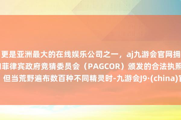 更是亚洲最大的在线娱乐公司之一，aj九游会官网拥有欧洲马耳他（MGA）和菲律宾政府竞猜委员会（PAGCOR）颁发的合法执照。但当荒野遍布数百种不同精灵时-九游会J9·(china)官方网站-真人游戏第一品牌