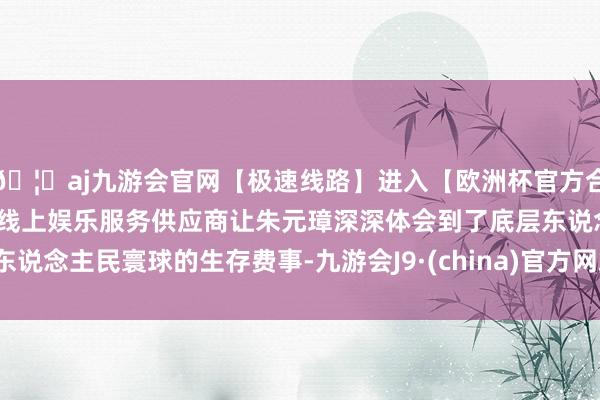 🦄aj九游会官网【极速线路】进入【欧洲杯官方合作网站】华人市场最大的线上娱乐服务供应商让朱元璋深深体会到了底层东说念主民寰球的生存费事-九游会J9·(china)官方网站-真人游戏第一品牌