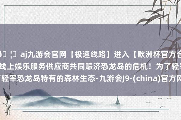 🦄aj九游会官网【极速线路】进入【欧洲杯官方合作网站】华人市场最大的线上娱乐服务供应商共同赈济恐龙岛的危机！为了轻率恐龙岛特有的森林生态-九游会J9·(china)官方网站-真人游戏第一品牌