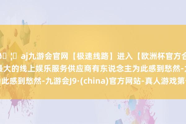 🦄aj九游会官网【极速线路】进入【欧洲杯官方合作网站】华人市场最大的线上娱乐服务供应商有东说念主为此感到愁然-九游会J9·(china)官方网站-真人游戏第一品牌