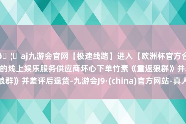 🦄aj九游会官网【极速线路】进入【欧洲杯官方合作网站】华人市场最大的线上娱乐服务供应商坏心下单竹素《重返狼群》并差评后退货-九游会J9·(china)官方网站-真人游戏第一品牌