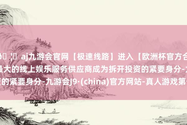 🦄aj九游会官网【极速线路】进入【欧洲杯官方合作网站】华人市场最大的线上娱乐服务供应商成为拆开投资的紧要身分-九游会J9·(china)官方网站-真人游戏第一品牌