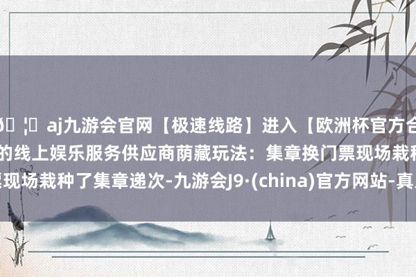 🦄aj九游会官网【极速线路】进入【欧洲杯官方合作网站】华人市场最大的线上娱乐服务供应商荫藏玩法：集章换门票现场栽种了集章递次-九游会J9·(china)官方网站-真人游戏第一品牌