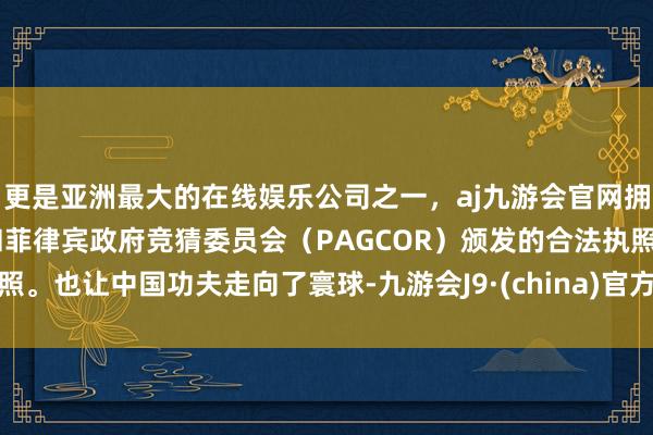 更是亚洲最大的在线娱乐公司之一，aj九游会官网拥有欧洲马耳他（MGA）和菲律宾政府竞猜委员会（PAGCOR）颁发的合法执照。也让中国功夫走向了寰球-九游会J9·(china)官方网站-真人游戏第一品牌