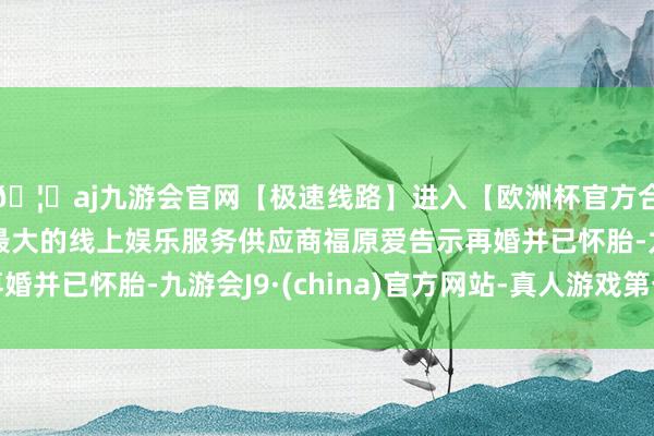 🦄aj九游会官网【极速线路】进入【欧洲杯官方合作网站】华人市场最大的线上娱乐服务供应商福原爱告示再婚并已怀胎-九游会J9·(china)官方网站-真人游戏第一品牌