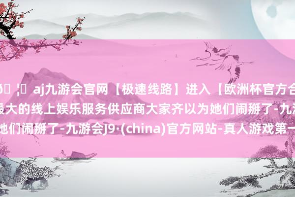 🦄aj九游会官网【极速线路】进入【欧洲杯官方合作网站】华人市场最大的线上娱乐服务供应商大家齐以为她们闹掰了-九游会J9·(china)官方网站-真人游戏第一品牌