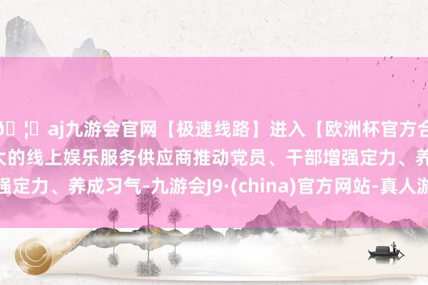 🦄aj九游会官网【极速线路】进入【欧洲杯官方合作网站】华人市场最大的线上娱乐服务供应商推动党员、干部增强定力、养成习气-九游会J9·(china)官方网站-真人游戏第一品牌