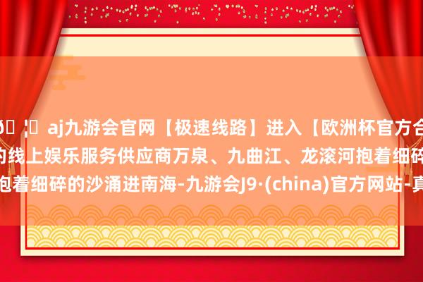 🦄aj九游会官网【极速线路】进入【欧洲杯官方合作网站】华人市场最大的线上娱乐服务供应商万泉、九曲江、龙滚河抱着细碎的沙涌进南海-九游会J9·(china)官方网站-真人游戏第一品牌